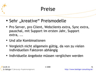 Preise Sehr „kreative“ Preismodelle Pro Server, pro Client, Webclients extra, Sync extra, pauschal, mit Support im ersten Jahr, Support extra, ... Und alle Kombinationen Vergleich nicht allgemein gültig, da von zu vielen individuellen Faktoren abhängig Individuelle Angebote müssen verglichen werden 