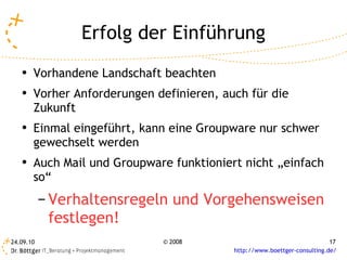 Erfolg der Einführung Vorhandene Landschaft beachten Vorher Anforderungen definieren, auch für die Zukunft Einmal eingeführt, kann eine Groupware nur schwer gewechselt werden Auch Mail und Groupware funktioniert nicht „einfach so“ Verhaltensregeln und Vorgehensweisen festlegen! 