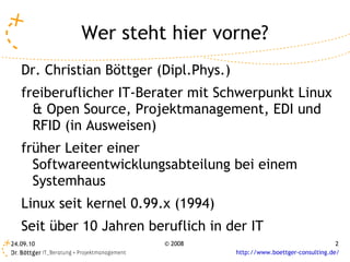 Wer steht hier vorne? Dr. Christian Böttger (Dipl.Phys.) freiberuflicher IT-Berater mit Schwerpunkt Linux & Open Source, Projektmanagement, EDI und RFID (in Ausweisen) früher Leiter einer Softwareentwicklungsabteilung bei einem Systemhaus Linux seit kernel 0.99.x (1994) Seit über 10 Jahren beruflich in der IT 