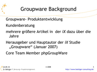 Groupware Background Groupware- Produktentwicklung  Kundenberatung mehrere größere Artikel in  der  iX  dazu über die Jahre Herausgeber und Hauptautor der  iX  Studie „Groupware“ (Januar 2007) Core Team Member phpGroupWare 