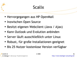 Scalix Hervorgegangen aus HP OpenMail Inzwischen Open Source Besitzt eigenen Webclient (Java / Ajax) Kann Outlook und Evolution anbinden Server läuft ausschließlich unter Linux  Robust, für große Installationen geeignet Bis 25 Nutzer kostenlose Version verfügbar 