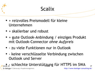 Scalix + reizvolles Preismodell für kleine Unternehmen + skalierbar und robust + gute Outlook-Anbindung / einziges Produkt mit Outlook-Connector  ohne Aufpreis  - zu viele Funktionen nur in Outlook - keine verschlüsselte Verbindung zwischen Outlook und Server - schlechte Unterstützung für HTTPS im SWA 