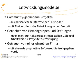 Entwicklungsmodelle Community-getriebene Projekte aus persönlichem Interesse der Entwickler oft Freiberufler oder Entwicklung in der Freizeit Getrieben von Firmengruppen und Stiftungen meist mehrere, teils große Firmen stellen Geld und Arbeitszeit für Projekte zur Verfügung Getragen von einer einzelnen Firma oft ehemals proprietäre Software, die frei gegeben wurde  