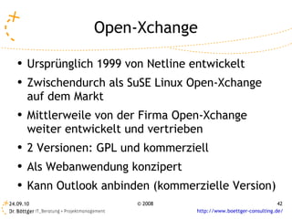 Open-Xchange Ursprünglich 1999 von Netline entwickelt Zwischendurch als SuSE Linux Open-Xchange auf dem Markt Mittlerweile von der Firma Open-Xchange weiter entwickelt und vertrieben 2 Versionen: GPL und kommerziell Als Webanwendung konzipert Kann Outlook anbinden (kommerzielle Version) 