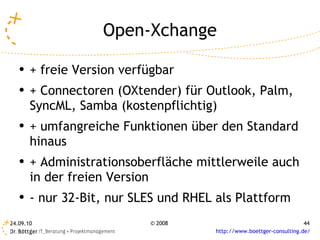 Open-Xchange + freie Version verfügbar + Connectoren (OXtender) für Outlook, Palm, SyncML, Samba (kostenpflichtig) + umfangreiche Funktionen über den Standard hinaus + Administrationsoberfläche mittlerweile auch in der freien Version - nur 32-Bit, nur SLES und RHEL als Plattform 