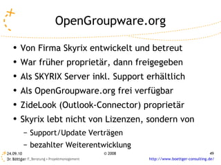 OpenGroupware.org Von Firma Skyrix entwickelt und betreut War früher proprietär, dann freigegeben Als SKYRIX Server inkl. Support erhältlich Als OpenGroupware.org frei verfügbar ZideLook (Outlook-Connector) proprietär Skyrix lebt nicht von Lizenzen, sondern von Support/Update Verträgen bezahlter Weiterentwicklung 