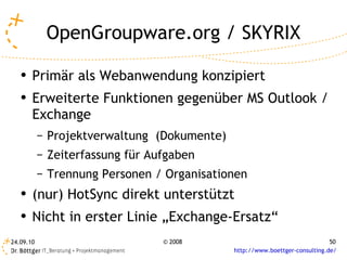 OpenGroupware.org / SKYRIX Primär als Webanwendung konzipiert Erweiterte Funktionen gegenüber MS Outlook / Exchange Projektverwaltung  (Dokumente) Zeiterfassung für Aufgaben Trennung Personen / Organisationen (nur) HotSync direkt unterstützt Nicht in erster Linie „Exchange-Ersatz“ 