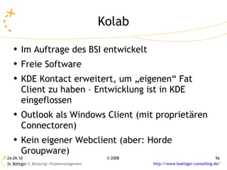 Kolab Im Auftrage des BSI entwickelt Freie Software KDE Kontact erweitert, um „eigenen“ Fat Client zu haben – Entwicklung ist in KDE eingeflossen Outlook als Windows Client (mit proprietären Connectoren) Kein eigener Webclient (aber: Horde Groupware)  