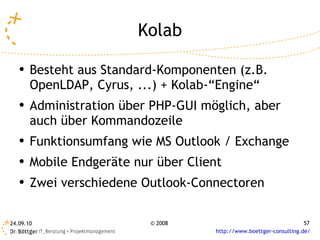 Kolab Besteht aus Standard-Komponenten (z.B. OpenLDAP, Cyrus, ...) + Kolab-“Engine“ Administration über PHP-GUI möglich, aber auch über Kommandozeile Funktionsumfang wie MS Outlook / Exchange Mobile Endgeräte nur über Client Zwei verschiedene Outlook-Connectoren 