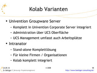 Kolab Varianten Univention Groupware Server Komplett in Univention Corporate Server integriert Administration über UCS Oberfläche UCS Management umfasst auch Arbeitsplätze Intranator Stand-alone Komplettlösung Für kleine Firmen / Organisationen Kolab komplett integriert 