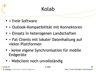 Kolab + freie Software + Outlook-Kompatibilität mit Konnektoren + Einsatz in heterogenen Landschaften + Fat Clients mit lokaler Datenhaltung auf vielen Plattformen - keine eigene Synchronisation für mobile Endgeräte - Webclient noch unvollständig 