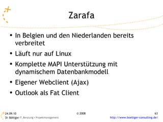 Zarafa In Belgien und den Niederlanden bereits verbreitet Läuft nur auf Linux Komplette MAPI Unterstützung mit dynamischem Datenbankmodell Eigener Webclient (Ajax) Outlook als Fat Client 