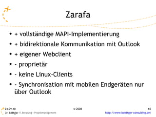 Zarafa + vollständige MAPI-Implementierung + bidirektionale Kommunikation mit Outlook + eigener Webclient - proprietär - keine Linux-Clients - Synchronisation mit mobilen Endgeräten nur über Outlook 