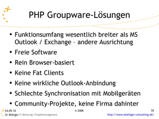 PHP Groupware-Lösungen Funktionsumfang wesentlich breiter als MS Outlook / Exchange – andere Ausrichtung Freie Software Rein Browser-basiert Keine Fat Clients Keine wirkliche Outlook-Anbindung Schlechte Synchronisation mit Mobilgeräten Community-Projekte, keine Firma dahinter 