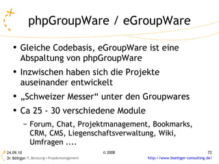 phpGroupWare / eGroupWare Gleiche Codebasis, eGroupWare ist eine Abspaltung von phpGroupWare Inzwischen haben sich die Projekte auseinander entwickelt „ Schweizer Messer“ unter den Groupwares Ca 25 - 30 verschiedene Module Forum, Chat, Projektmanagement, Bookmarks, CRM, CMS, Liegenschaftsverwaltung, Wiki, Umfragen .... 