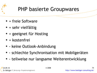 PHP basierte Groupwares + freie Software + sehr vielfältig + geeignet für Hosting + kostenfrei - keine Outlook-Anbindung - schlechte Synchronisation mit Mobilgeräten - teilweise nur langsame Weiterentwicklung  