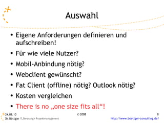 Auswahl Eigene Anforderungen definieren und aufschreiben!  Für wie viele Nutzer? Mobil-Anbindung nötig? Webclient gewünscht? Fat Client (offline) nötig? Outlook nötig? Kosten vergleichen There is no „one size fits all“! 