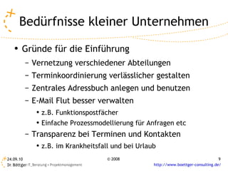 Bedürfnisse kleiner Unternehmen Gründe für die Einführung Vernetzung verschiedener Abteilungen Terminkoordinierung verlässlicher gestalten Zentrales Adressbuch anlegen und benutzen E-Mail Flut besser verwalten z.B. Funktionspostfächer Einfache Prozessmodellierung für Anfragen etc Transparenz bei Terminen und Kontakten z.B. im Krankheitsfall und bei Urlaub 