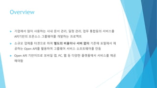 Overview
 기업에서 많이 사용하는 사내 문서 관리, 일정 관리, 업무 통합등의 서비스를
API기반의 오픈소스 그룹웨어를 개발하는 프로젝트
 소규모 업체를 타겟으로 하여 별도의 비용이나 서버 없이 기존에 포털에서 제
공하는 Open API를 활용하여 그룹웨어 서비스 소프트웨어를 만듬
 Open API 기반이므로 모바일 앱, PC, 웹 등 다양한 플랫폼에서 서비스를 제공
해야함
 