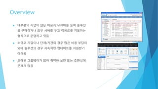 Overview
 대부분의 기업이 많은 비용과 유지비를 들여 솔루션
을 구매하거나 외부 서버를 두고 이용료를 지불하는
형식으로 운영하고 있음
 소규모 기업이나 단체/기관의 경우 많은 비용 부담이
되며 솔루션의 경우 지속적인 업데이트를 지원받기
어려움
 오래된 그룹웨어가 많아 취약한 보안 또는 호환성에
문제가 많음
 