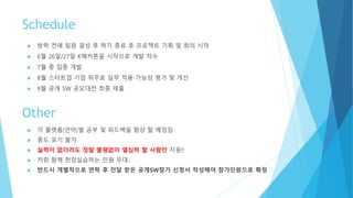 Schedule
 방학 전에 팀원 결성 후 학기 종료 후 프로젝트 기획 및 회의 시작
 6월 26일/27일 K해커톤을 시작으로 개발 착수
 7월 중 집중 개발
 8월 스타트업 기업 위주로 실무 적용 가능성 평가 및 개선
 9월 공개 SW 공모대전 최종 제출
 각 플랫폼(언어)별 기초/응용 공부 및 피드백을 항상 할 예정임
 중도 포기 불가
 실력이 없더라도 정말 불평없이 열심히 할 사람만 지원!!
 저랑 함께 현장실습하는 인원 우대..
 실력 부족하다고 시도도 안해보는 일은 없기를…
 반드시 개별적으로 연락 후 전달 받은 공개SW참가 신청서 작성해야 참가인원으로 확정
Other
 