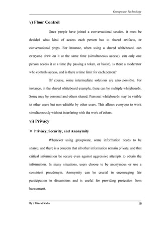 Groupware Technology 
v) Floor Control 
Once people have joined a conversational session, it must be 
decided what kind of access each person has to shared artifacts, or 
conversational props. For instance, when using a shared whiteboard, can 
everyone draw on it at the same time (simultaneous access), can only one 
person access it at a time (by passing a token, or baton), is there a moderator 
who controls access, and is there a time limit for each person? 
Of course, some intermediate solutions are also possible. For 
instance, in the shared whiteboard example, there can be multiple whiteboards. 
Some may be personal and others shared. Personal whiteboards may be visible 
to other users but non-editable by other users. This allows everyone to work 
simultaneously without interfering with the work of others. 
vi) Privacy 
 Privacy, Security, and Anonymity 
Whenever using groupware, some information needs to be 
shared, and there is a concern that all other information remain private, and that 
critical information be secure even against aggressive attempts to obtain the 
information. In many situations, users choose to be anonymous or use a 
consistent pseudonym. Anonymity can be crucial in encouraging fair 
participation in discussions and is useful for providing protection from 
harassment. 
By : Bharat Kalia 10 
 