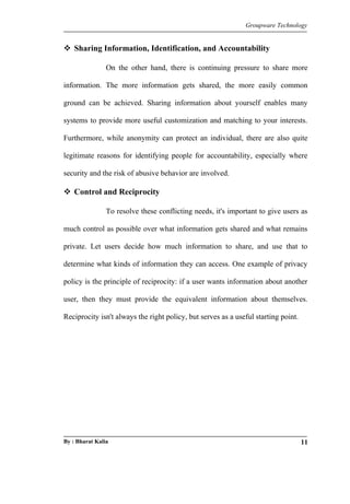 Groupware Technology 
 Sharing Information, Identification, and Accountability 
On the other hand, there is continuing pressure to share more 
information. The more information gets shared, the more easily common 
ground can be achieved. Sharing information about yourself enables many 
systems to provide more useful customization and matching to your interests. 
Furthermore, while anonymity can protect an individual, there are also quite 
legitimate reasons for identifying people for accountability, especially where 
security and the risk of abusive behavior are involved. 
 Control and Reciprocity 
To resolve these conflicting needs, it's important to give users as 
much control as possible over what information gets shared and what remains 
private. Let users decide how much information to share, and use that to 
determine what kinds of information they can access. One example of privacy 
policy is the principle of reciprocity: if a user wants information about another 
user, then they must provide the equivalent information about themselves. 
Reciprocity isn't always the right policy, but serves as a useful starting point. 
By : Bharat Kalia 11 
 