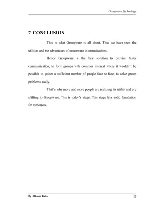 Groupware Technology 
7. CONCLUSION 
This is what Groupware is all about. Thus we have seen the 
utilities and the advantages of groupware in organizations. 
Hence Groupware is the best solution to provide faster 
communication, to form groups with common interest where it wouldn’t be 
possible to gather a sufficient number of people face to face, to solve group 
problems easily. 
That’s why more and more people are realizing its utility and are 
shifting to Groupware. This is today’s stage. This stage lays solid foundation 
for tomorrow. 
By : Bharat Kalia 13 
 