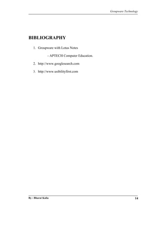 Groupware Technology 
BIBLIOGRAPHY 
1. Groupware with Lotus Notes 
- APTECH Computer Education. 
2. http://www.googlesearch.com 
3. http://www.usibilityfirst.com 
By : Bharat Kalia 14 

