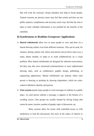 Groupware Technology 
that will work for everyone. Group calendars also help to locate people. 
Typical concerns are privacy (users may feel that certain activities are not 
public matters), completeness and accuracy (users may feel that the time it 
takes to enter schedule information is not justified by the benefits of the 
calendar). 
ii) Synchronous or Realtime Groupware Applications 
 Shared whiteboards allow two or more people to view and draw on a 
shared drawing surface even from different locations. This can be used, for 
instance, during a phone call, where each person can jot down notes (e.g. a 
name, phone number, or map) or to work collaboratively on a visual 
problem. Most shared whiteboards are designed for informal conversation, 
but they may also serve structured communications or more sophisticated 
drawing tasks, such as collaborative graphic design, publishing, or 
engineering applications. Shared whiteboards can indicate where each 
person is drawing or pointing by showing telepointers, which are color-coded 
or labeled to identify each person. 
 Chat systems permit many people to write messages in realtime in a public 
space. As each person submits a message, it appears at the bottom of a 
scrolling screen. Chat groups are usually formed by having listing chat 
rooms by name, location, number of people, topic of discussion, etc. 
Many systems allow for rooms with controlled access or with 
moderators to lead the discussions, but most of the topics of interest to 
By : Bharat Kalia 5 
 