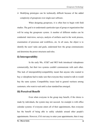 Groupware Technology 
 Modifying prototypes can be technically difficult because of the added 
complexity of groupware over single-user software. 
When designing groupware, it is often best to begin with field 
studies. The goal is to understand a particular type of group or organization that 
will be using the groupware system. A number of different studies can be 
conducted: interviews, surveys, analysis of artifacts used in the work process, 
examination of processes and workflows, etc. In all cases, the object is to 
identify the users' tasks and goals, understand how the group communicates 
and determine the power structures and roles. 
ii) Interoperability 
In the early 90s, AT&T and MCI both introduced videophones 
commercially, but their two systems couldn't communicate with each other. 
This lack of interoperability/compatibility meant that anyone who wanted to 
buy a videophone had to make sure that everyone they wanted to talk to would 
buy the same system. Compatibility issues lead to general wariness among 
customers, who want to wait until a clear standard has emerged. 
iii) Perceived Benefit 
Even when everyone in the group may benefit, if the choice is 
made by individuals, the system may not succeed. An example is with office 
calendar systems: if everyone enters all of their appointments, then everyone 
has the benefit of being able to safely schedule around other people's 
appointments. However, if it's not easy to enter your appointments, then it may 
By : Bharat Kalia 8 
 