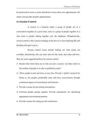 Groupware Technology 
be perceived by users as more beneficial to leave their own appointments off, 
while viewing other people's appointments. 
iv) Session Control 
A session is a situation where a group of people are in a 
conversation together at a given time, such as a group of people together in a 
chat room or people talking together over the telephone. Metaphorically, 
session control is like a person standing at the door of a room checking IDs and 
deciding who gets to go in. 
Session control issues include finding out what rooms are 
available, determining who can enter and exit the room, and when and how. 
Here are some suggested policies for session control: 
 Decide what limits there are to who can join a session. Are there limits to 
the number of people or to who is qualified to enter? 
 Allow people to join and leave at any time. Provide a "polite" protocol for 
doing so. Let people comfortably enter and leave conversations through 
continuous degrees of commitment and intrusion. 
 Provide a means for preventing interruptions. 
 Facilitate people getting together. Provide mechanisms for identifying 
appropriate conversational partners. 
 Provide a means for setting up side conferences. 
By : Bharat Kalia 9 
 