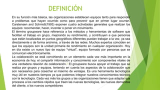 DEFINICIÓN
En su función más básica, las organizaciones establecen equipos tanto para responder
a problemas que hayan ocurrido como para prevenir que en primer lugar ocurran.
Carstensen and Schmidt(1993) exponen cuatro actividades generales que realizan los
equipos: recomendar, hacer, inventar o poner en movimiento.
El término groupware hace referencia a los métodos y herramientas de software que
facilitan el trabajo en grupo, mejorando su rendimiento, y contribuyen a que personas
que están localizadas en puntos geográficos diferentes puedan trabajar a la vez, ya sea
directamente o de forma anónima, a través de las redes. Muchos expertos coinciden en
que los equipos son la unidad primaria de rendimiento en cualquier organización. Hoy
en día existe un nuevo tipo de equipo "virtual", equipo formado por personas que se
comunican electrónicamente.
La colaboración se está convirtiendo en un elemento cada vez más importante en la
economía de hoy, el compartir información y conocimiento son componentes vitales de
una verdadera relación de colaboración.3 El groupware busca apoyar el trabajo que se
realiza por grupos y equipos, teniendo en cuenta los aspectos de la colaboración que
son necesarios para cosechar el máximo de ventajas. Es una herramienta tecnológica
muy útil en nuestros tiempos ya que podemos integrar nuestros conocimientos teóricos
con la tecnología. Cada vez más los grupos y las organizaciones tienen que adaptar sus
procesos a los cambios rápidos que traen las nuevas tecnologías, las nuevas demandas
del cliente, o los nuevos competidores

 