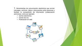 1.

Herramientas de comunicación electrónica que envían
mensajes, archivos, datos o documentos entre personas y
facilitan la compartición de información (colaboración
asíncrona), como por ejemplo:
• Correo electrónico.
• Correo de voz.
• Publicación en web

 