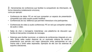 2.

Herramientas de conferencia que facilitan la compartición de información, de
forma interactiva (colaboración síncrona),
como por ejemplo:
• Conferencia de datos: PC en red que comparten un espacio de presentación
compartido que cada usuario puede modificar.
• Conferencias de voz: teléfonos que permiten interactuar a los participantes.
• Conferencias de video (o audio conferencia): PC en red que comparten señales
de audio o video.
• Salas de chat o mensajería instantánea: una plataforma de discusión que
facilita el intercambio inmediato de mensajes.

• Sistemas para facilitar reuniones: un sistema de conferencias integrado en una
sala. Estas salas suelen disponer de un avanzado sistema de sonido y
presentación que permite una mejor interacción entre participantes en una
misma sala o entre salas separadas. Ejemplos de ello son los sistemas de
soporte a decisiones.

 