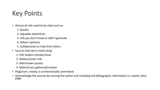 Key Points
• Almost all info need to be cited such as:
1. Quotes
2. Arguable statements
3. Info you don't know or didn’t generate
4. Others' opinions
5. Collaboration or help from others
• Sources that don't need citing:
1. Info readers already know
2. Widely known info
3. Well-known quotes
4. Material you gathered/created
• Plagiarism, mostly, is unintentionally committed.
• Acknowledge the sources by naming the author and including full bibliographic information in a works cited
page.
 