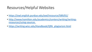 Resources/Helpful Websites
• https://owl.english.purdue.edu/owl/resource/589/01/
• http://www.hamilton.edu/academics/centers/writing/writing-
resources/using-sources
• https://writing.wisc.edu/Handbook/QPA_plagiarism.html
 