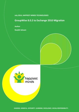 SHARING. MINDFUL. INTEGRITY. LEARNING. EXCELLENCE. SOCIAL RESPONSIBILITY.
July 2014, HAPPIEST MINDS TECHNOLOGIES
GroupWise 8.0.2 to Exchange 2010 Migration
Author
Ranjith Selvam
SHARING. MINDFUL. INTEGRITY. LEARNING. EXCELLENCE. SOCIAL RESPONSIBILITY.
 