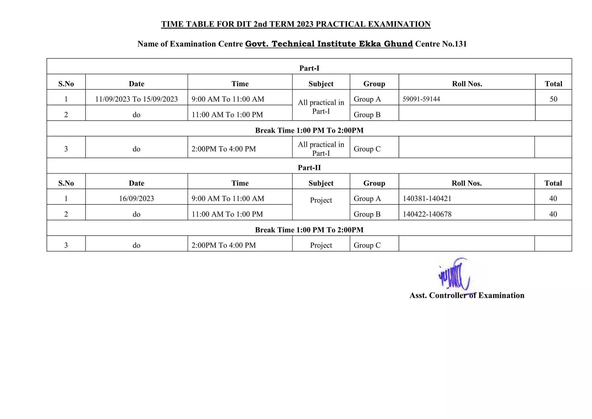 TIME TABLE FOR DIT 2nd TERM 2023 PRACTICAL EXAMINATION
Name of Examination Centre Govt. Technical Institute Ekka Ghund Centre No.131
Part-I
S.No Date Time Subject Group Roll Nos. Total
1 11/09/2023 To 15/09/2023 9:00 AM To 11:00 AM All practical in
Part-I
Group A 59091-59144 50
2 do 11:00 AM To 1:00 PM Group B
Break Time 1:00 PM To 2:00PM
3 do 2:00PM To 4:00 PM
All practical in
Part-I
Group C
Part-II
S.No Date Time Subject Group Roll Nos. Total
1 16/09/2023 9:00 AM To 11:00 AM Project Group A 140381-140421 40
2 do 11:00 AM To 1:00 PM Group B 140422-140678 40
Break Time 1:00 PM To 2:00PM
3 do 2:00PM To 4:00 PM Project Group C
Asst. Controller of Examination
 