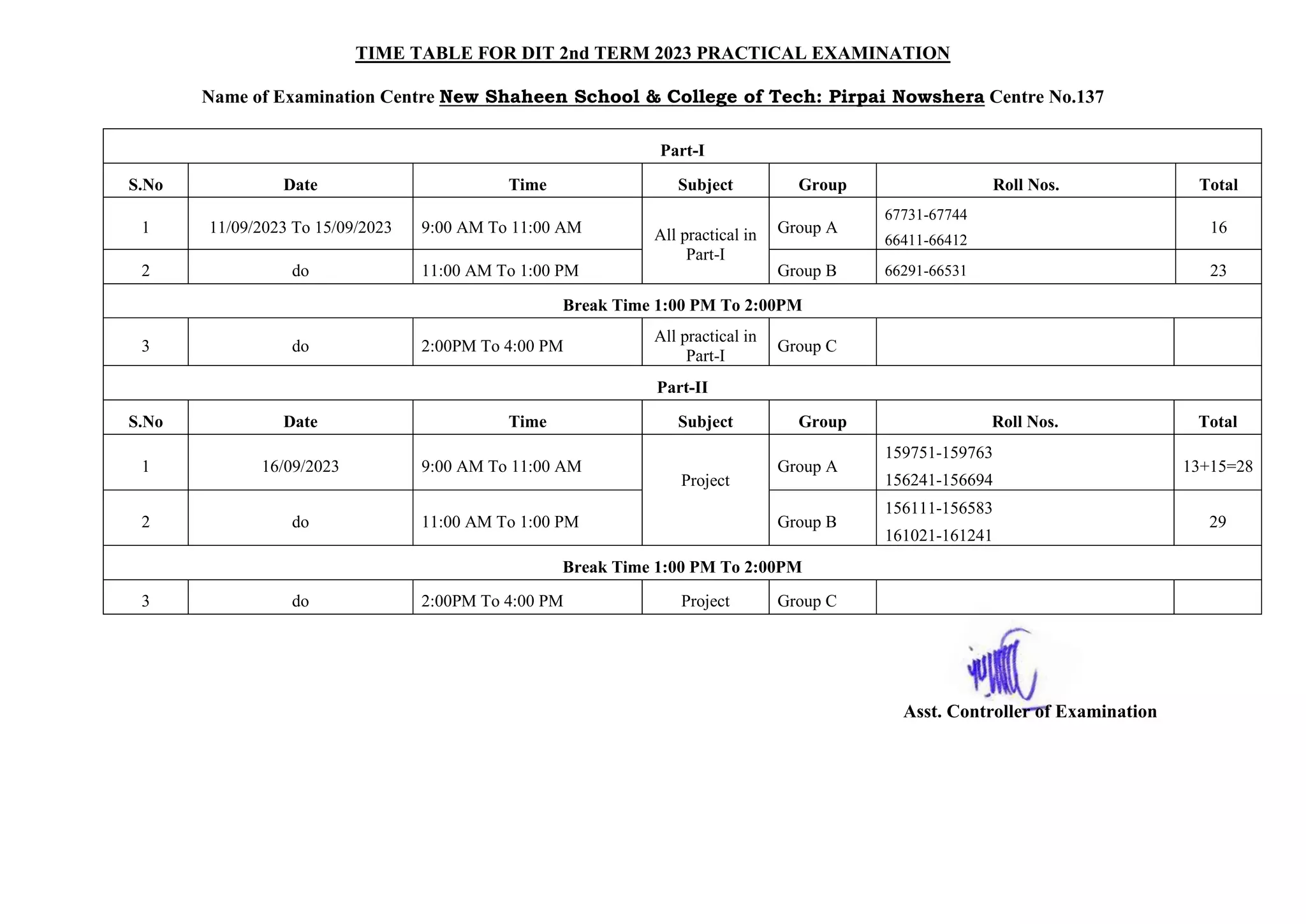 TIME TABLE FOR DIT 2nd TERM 2023 PRACTICAL EXAMINATION
Name of Examination Centre New Shaheen School & College of Tech: Pirpai Nowshera Centre No.137
Part-I
S.No Date Time Subject Group Roll Nos. Total
1 11/09/2023 To 15/09/2023 9:00 AM To 11:00 AM All practical in
Part-I
Group A
67731-67744
66411-66412
16
2 do 11:00 AM To 1:00 PM Group B 66291-66531 23
Break Time 1:00 PM To 2:00PM
3 do 2:00PM To 4:00 PM
All practical in
Part-I
Group C
Part-II
S.No Date Time Subject Group Roll Nos. Total
1 16/09/2023 9:00 AM To 11:00 AM
Project
Group A
159751-159763
156241-156694
13+15=28
2 do 11:00 AM To 1:00 PM Group B
156111-156583
161021-161241
29
Break Time 1:00 PM To 2:00PM
3 do 2:00PM To 4:00 PM Project Group C
Asst. Controller of Examination
 