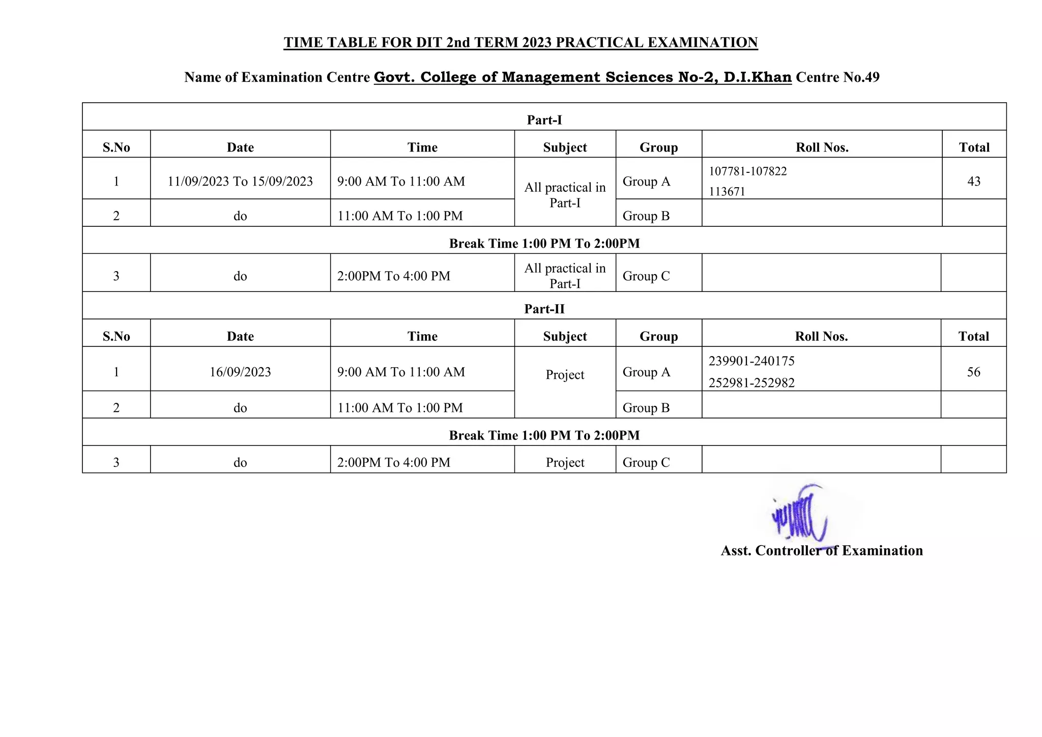 TIME TABLE FOR DIT 2nd TERM 2023 PRACTICAL EXAMINATION
Name of Examination Centre Govt. College of Management Sciences No-2, D.I.Khan Centre No.49
Part-I
S.No Date Time Subject Group Roll Nos. Total
1 11/09/2023 To 15/09/2023 9:00 AM To 11:00 AM All practical in
Part-I
Group A
107781-107822
113671
43
2 do 11:00 AM To 1:00 PM Group B
Break Time 1:00 PM To 2:00PM
3 do 2:00PM To 4:00 PM
All practical in
Part-I
Group C
Part-II
S.No Date Time Subject Group Roll Nos. Total
1 16/09/2023 9:00 AM To 11:00 AM Project Group A
239901-240175
252981-252982
56
2 do 11:00 AM To 1:00 PM Group B
Break Time 1:00 PM To 2:00PM
3 do 2:00PM To 4:00 PM Project Group C
Asst. Controller of Examination
 