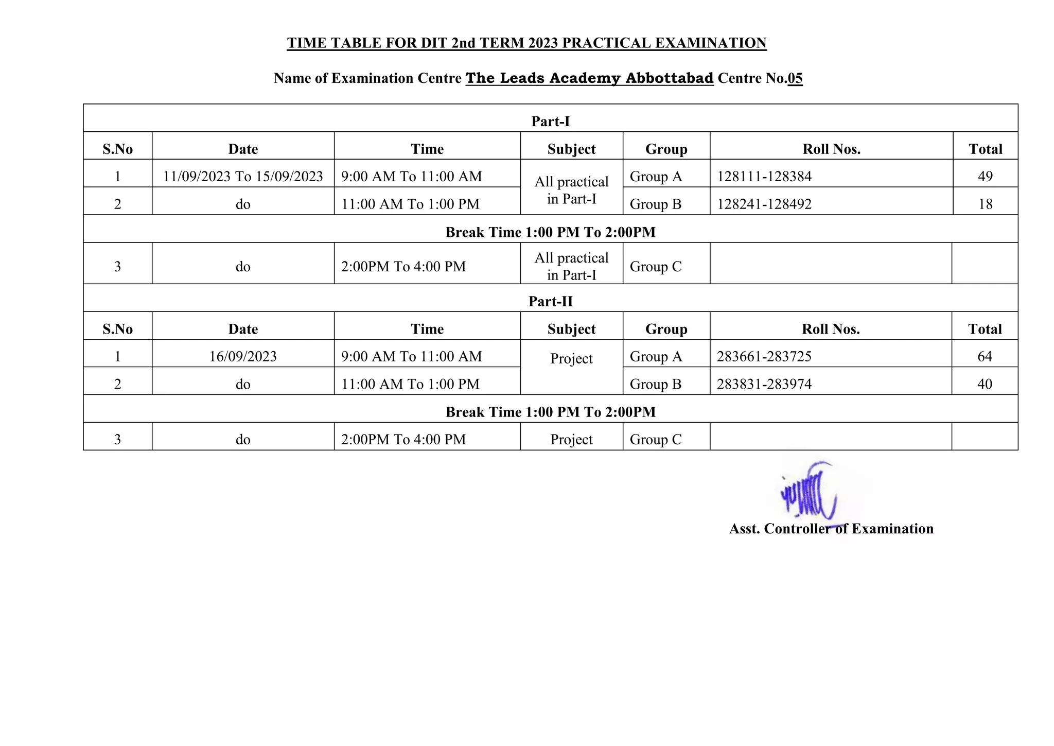 TIME TABLE FOR DIT 2nd TERM 2023 PRACTICAL EXAMINATION
Name of Examination Centre The Leads Academy Abbottabad Centre No.05
Part-I
S.No Date Time Subject Group Roll Nos. Total
1 11/09/2023 To 15/09/2023 9:00 AM To 11:00 AM All practical
in Part-I
Group A 128111-128384 49
2 do 11:00 AM To 1:00 PM Group B 128241-128492 18
Break Time 1:00 PM To 2:00PM
3 do 2:00PM To 4:00 PM
All practical
in Part-I
Group C
Part-II
S.No Date Time Subject Group Roll Nos. Total
1 16/09/2023 9:00 AM To 11:00 AM Project Group A 283661-283725 64
2 do 11:00 AM To 1:00 PM Group B 283831-283974 40
Break Time 1:00 PM To 2:00PM
3 do 2:00PM To 4:00 PM Project Group C
Asst. Controller of Examination
 