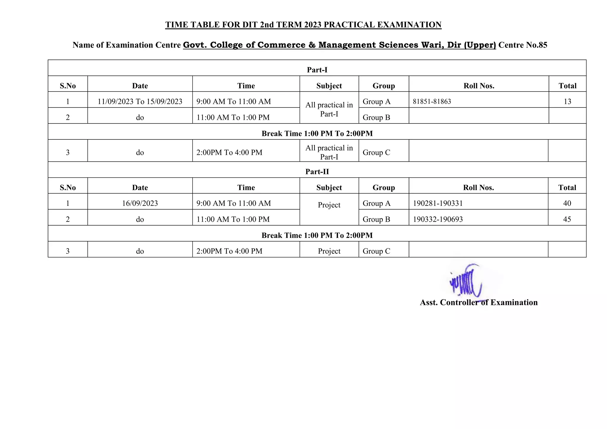 TIME TABLE FOR DIT 2nd TERM 2023 PRACTICAL EXAMINATION
Name of Examination Centre Govt. College of Commerce & Management Sciences Wari, Dir (Upper) Centre No.85
Part-I
S.No Date Time Subject Group Roll Nos. Total
1 11/09/2023 To 15/09/2023 9:00 AM To 11:00 AM All practical in
Part-I
Group A 81851-81863 13
2 do 11:00 AM To 1:00 PM Group B
Break Time 1:00 PM To 2:00PM
3 do 2:00PM To 4:00 PM
All practical in
Part-I
Group C
Part-II
S.No Date Time Subject Group Roll Nos. Total
1 16/09/2023 9:00 AM To 11:00 AM Project Group A 190281-190331 40
2 do 11:00 AM To 1:00 PM Group B 190332-190693 45
Break Time 1:00 PM To 2:00PM
3 do 2:00PM To 4:00 PM Project Group C
Asst. Controller of Examination
 
