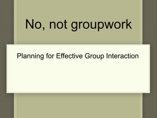 No, not groupwork Planning for Effective Group Interaction 