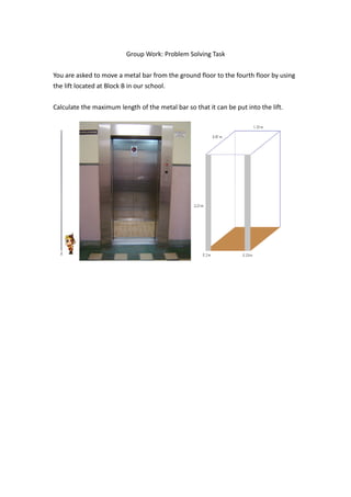Group Work: Problem Solving Task


You are asked to move a metal bar from the ground floor to the fourth floor by using
the lift located at Block B in our school.


Calculate the maximum length of the metal bar so that it can be put into the lift.
 