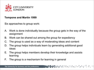 Tempone and Martin 1999Six approaches to group work:Work is done individually because the group gets in the way of the assignmentWork can be shared out among the group for expediencyThe group is used as a way of moderating ideas and contentThe group helps individuals learn by generating additional good ideasThe group helps members develop their knowledge and assists learningThe group is a mechanism for learning in general