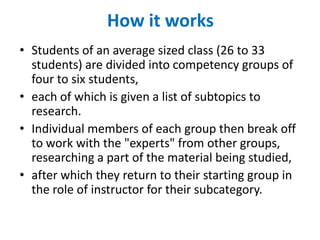 How it works
• Students of an average sized class (26 to 33
  students) are divided into competency groups of
  four to six students,
• each of which is given a list of subtopics to
  research.
• Individual members of each group then break off
  to work with the "experts" from other groups,
  researching a part of the material being studied,
• after which they return to their starting group in
  the role of instructor for their subcategory.
 