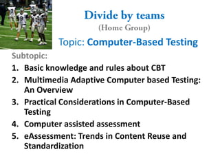 Topic: Computer-Based Testing
Subtopic:
1. Basic knowledge and rules about CBT
2. Multimedia Adaptive Computer based Testing:
   An Overview
3. Practical Considerations in Computer-Based
   Testing
4. Computer assisted assessment
5. eAssessment: Trends in Content Reuse and
   Standardization
 