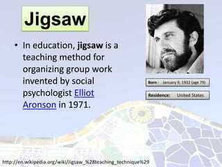 Jigsaw
    • In education, jigsaw is a
      teaching method for
      organizing group work
      invented by social                                   Born : January 9, 1932 (age 79)

      psychologist Elliot                                  Residence:     United States

      Aronson in 1971.




http://en.wikipedia.org/wiki/Jigsaw_%28teaching_technique%29
 