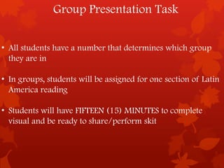 Group Presentation Task


• All students have a number that determines which group
  they are in

• In groups, students will be assigned for one section of Latin
  America reading

• Students will have FIFTEEN (15) MINUTES to complete
  visual and be ready to share/perform skit
 